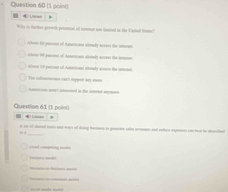 Listen
Why is further growth potential of internet use limited in the United States?
About 60 percent of Americans already access the internet.
About 90 percent of Americans already access the internet.
About 10 percent of Americans already access the internet.
The infrastructure can't support any more.
Americans aren't interested in the internet anymore.
Question 61 (1 point)
5 Listan
A set of shared traits and ways of doing business to generate sales revenues and reduce expenses can best be described
os a_
cloud computing model
business model
business--to-business model
business-to-consumer model
social media model