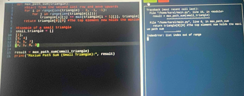 ma Dacn sumlriancle？
*Start from the second last row and move upwards
f 1 in range(len(triangle) - 2, -1, -1): Traceback (most recent call last):
for ) in ränge(len(triangle[i])): File "/höme/karel/main.py", line 15, in
triangle[i][j^+= max(triängle [i + 1 [j], triangle[
returs triangle[G](O] #The top element now holds the maxiue result = max_path_sum(small_triangle)
-----~~~~~~~~~~~~~~~~~~~~~~~
* E ampie of a small triangie File "/home/karel/main.py", line 6, in max path sum
small triangle = [] um path sum return triangle[0][0) #The top element now holds the maxi
[2],
J. 4] IndexError: list index out of range
0, 5,
04， 1, 0, 30
re l t = max_path_sum(small_triangle)
. t 'Maxium Path Sum (Small Triangle' :'' , result)