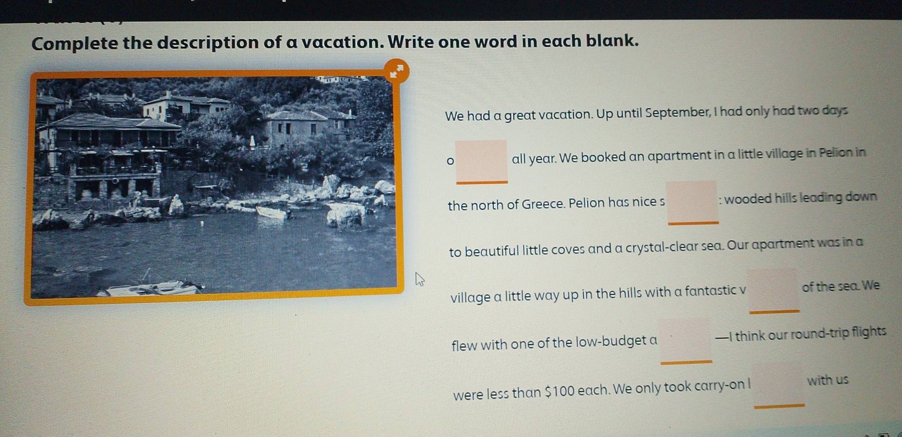 Complete the description of a vacation. Write one word in each blank. 
We had a great vacation. Up until September, I had only had two days
all year. We booked an apartment in a little village in Pelion in 
_ 
the north of Greece. Pelion has nice s : wooded hills leading down 
_ 
to beautiful little coves and a crystal-clear sea. Our apartment was in a 
_ 
village a little way up in the hills with a fantastic v of the sea. We 
_ 
flew with one of the low-budget a —I think our round-trip flights 
_ 
were less than $100 each. We only took carry-on I with us