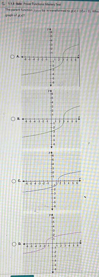 Qulz: Power Functions: Mastery Test 
The parent function f(x)=sqrt[3](x) is transformed to g(x)=2f(x-3). Whic 
graph of g(x) 2 
A. 
B. 
C. 
D.