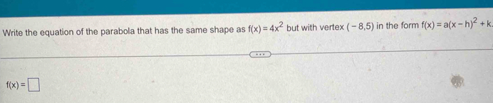 Write the equation of the parabola that has the same shape as f(x)=4x^2 but with vertex (-8,5) in the form f(x)=a(x-h)^2+k
f(x)=□