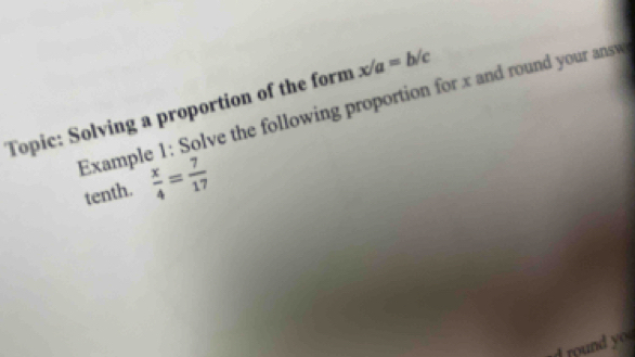 Topic: Solving a proportion of the form x/a=b/c
Example 1: Solve the following proportion for x and round your answ 
tenth.  x/4 = 7/17 