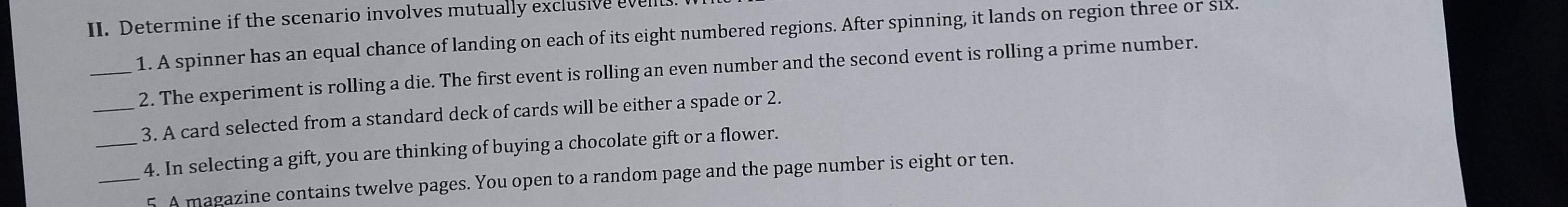 Determine if the scenario involves mutually exclusive evell 
1. A spinner has an equal chance of landing on each of its eight numbered regions. After spinning, it lands on region three or six 
_2. The experiment is rolling a die. The first event is rolling an even number and the second event is rolling a prime number. 
_3. A card selected from a standard deck of cards will be either a spade or 2. 
_4. In selecting a gift, you are thinking of buying a chocolate gift or a flower. 
_5. A magazine contains twelve pages. You open to a random page and the page number is eight or ten.