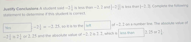 Justify Conclusions A student said -2 1/4  is less than —2. 2 and |-2 1/4 | is less than |-2.2|. Complete the following
statement to determine if this student is correct.
Yes -2 1/4 =-2.25 , so it is to the left of —2. 2 on a number line. The absolute value of
-2 1/4  is 2 1/4  or 2. 25 and the absolute value of —2. 2 is 2. 2, which is less than 2. 25 or 2 1/4 .