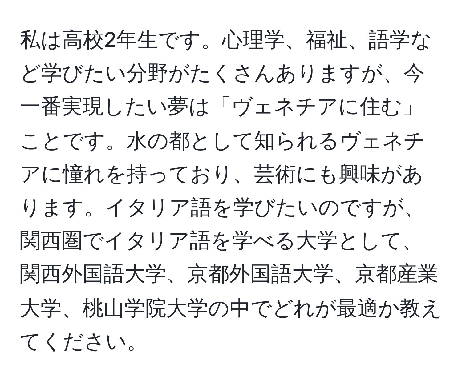 私は高校2年生です。心理学、福祉、語学など学びたい分野がたくさんありますが、今一番実現したい夢は「ヴェネチアに住む」ことです。水の都として知られるヴェネチアに憧れを持っており、芸術にも興味があります。イタリア語を学びたいのですが、関西圏でイタリア語を学べる大学として、関西外国語大学、京都外国語大学、京都産業大学、桃山学院大学の中でどれが最適か教えてください。