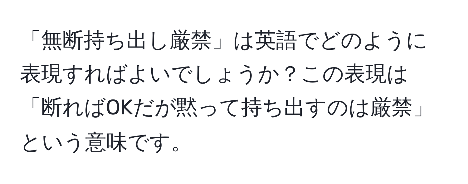 「無断持ち出し厳禁」は英語でどのように表現すればよいでしょうか？この表現は「断ればOKだが黙って持ち出すのは厳禁」という意味です。