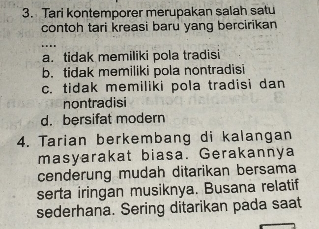 Tari kontemporer merupakan salah satu
contoh tari kreasi baru yang bercirikan
…
a. tidak memiliki pola tradisi
b. tidak memiliki pola nontradisi
c. tidak memiliki pola tradisi dan
nontradisi
d. bersifat modern
4. Tarian berkembang di kalangan
masyarakat biasa. Gerakannya
cenderung mudah ditarikan bersama
serta iringan musiknya. Busana relatif
sederhana. Sering ditarikan pada saat