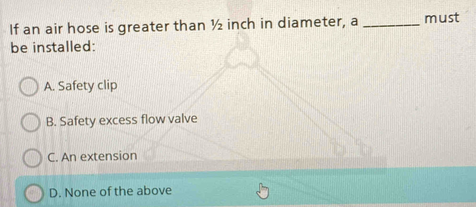 If an air hose is greater than ½ inch in diameter, a_
must
be installed:
A. Safety clip
B. Safety excess flow valve
C. An extension
D. None of the above