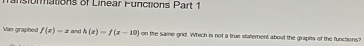 mansiormations of Linear Functions Part 1 
Van graphed f(x)=x and h(x)=f(x-10) on the same grid. Which is not a true statement about the graphs of the functions?