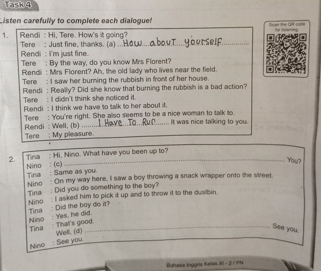 Task 4 
Listen carefully to complete each dialogue! 
Scan the QR code 
1. Rendi : Hi, Tere. How's it going? for listening. 
Tere : Just fine, thanks. (a)_ 
Rendi : I'm just fine. 
Tere : By the way, do you know Mrs Florent? 
Rendi : Mrs Florent? Ah, the old lady who lives near the field. 
Tere : I saw her burning the rubbish in front of her house. 
Rendi : Really? Did she know that burning the rubbish is a bad action? 
Tere : I didn't think she noticed it. 
Rendi : I think we have to talk to her about it. 
Tere : You're right. She also seems to be a nice woman to talk to. 
Rendi : Well, (b) It was nice talking to you. 
Tere : My pleasure. 
2. Tina : Hi, Nino. What have you been up to?_ 
Nino : (c) 
_ 
_You? 
Tina : Same as you. 
Nino : On my way here, I saw a boy throwing a snack wrapper onto the street. 
Tina : Did you do something to the boy? 
Nino: I asked him to pick it up and to throw it to the dustbin. 
Tina : Did the boy do it? 
Nino : Yes, he did. 
Tina : That's good. 
Well, (d) 
See you. 
Nino : See you. 
Bahasa Inggris Kelas XI - 2 / PN