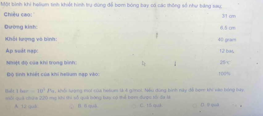 Một bình khí helium tinh khiết hình trụ dùng để bơm bóng bay có các thông số như bảng sau;
Chiều cao: '
31 cm
Đường kính: 6,5 cm
Khối lượng vỏ bình: 40 gram
Ap suát nạp: 12 bar.
Nhiệt độ của khí trong bình: 25°C'
Độ tinh khiết của khí helium nạp vào: 100%
Biết 1bar=10^5Pa , khổi lượng mol của helium là 4 g/mol. Nều dùng bình này để bơm khí vào bóng bay,
mỗi quả chứa 220 mg khí thi số quả bóng bay có thể bơm được tối đa là
A. 12 quả. B. 6 quả. C. 15 quả. D. 9 quả.