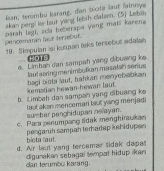 ikan, terumbu karang, dan biota laut lainnya
akan pergi ke laut yang lebih dalam. (5) Lebih
parah lagi, ada beberapa yang mati karena
pencemaran laut tersebut.
19. Simpulan isi kutipan teks tersebut adalah
.... HOTS
a. Limbah dan sampah yang dibuang ke.
laut sering menimbulkan masalah serius
bagi biota laut, bahkan menyebabkan
kematian hewan-hewan laut.
b. Limbah dan sampah yang dibuang ke
laut akan mencemari laut yang menjadi
sumber penghidupan nelayan.
c. Para penumpang tidak menghiraukan
pengaruh sampah terhadap kehidupan
biota laut.
d. Air laut yang tercemar tidak dapat
digunakan sebagai tempat hidup ikan
dan terumbu karang.