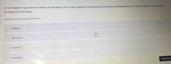 Es la obligación que tiene el Estado de procesar y, en su caso, aplicar la consecuencia normativa correspondiente a los responsables de una volación a
los derechos humanos.
Seleccione la respuesta correcta:
Reparar
Sancionar
Prevenir
Investigar
Continuar