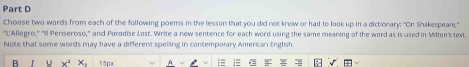 Choose two words from each of the following poems in the lesson that you did not know or had to look up in a dictionary: “On Shakespeare," 
“L'Allegro,” 'Il Penseroso,” and Paradise Lost. Write a new sentence for each word using the same meaning of the word as is used in Milton's text. 
Note that some words may have a different spelling in contemporary American English. 
B U X^2 X_2 15px