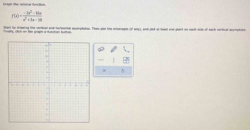 Graph the rational function.
f(x)= (-2x^2-16x)/x^2+3x-10 
Start by drawing the vertical and horizontal asymptotes. Then plot the intercepts (if any), and plot at least one point on each side of each vertical asymptote. 
Finally, click on the graph-a-function button. 
---- 
× 5