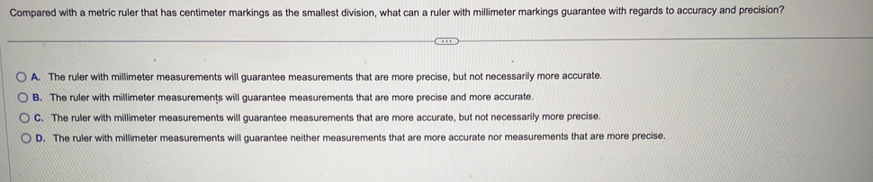 Compared with a metric ruler that has centimeter markings as the smallest division, what can a ruler with millimeter markings guarantee with regards to accuracy and precision?
A. The ruler with millimeter measurements will guarantee measurements that are more precise, but not necessarily more accurate.
B. The ruler with millimeter measurements will guarantee measurements that are more precise and more accurate.
C. The ruler with millimeter measurements will guarantee measurements that are more accurate, but not necessarily more precise.
D. The ruler with millimeter measurements will guarantee neither measurements that are more accurate nor measurements that are more precise