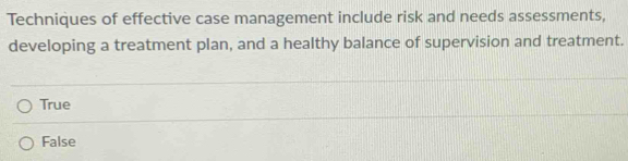 Techniques of effective case management include risk and needs assessments,
developing a treatment plan, and a healthy balance of supervision and treatment.
True
False