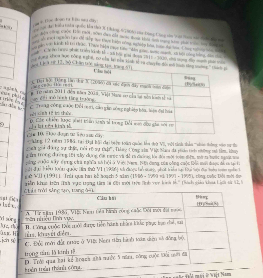 ai(S)
câu 9. Đọc đoạn tư liệu sau đây:
Đại hội đại biểu toàn quốc lần thứ X (tháng 4/2006) của Đảng Cộng sân Viật Nam xác đước đay ma
cản diện công cuộc Đổi mới, sớm đưa đất nước thoát khỏi tinh trang kêm phát triên, luy đưnmat
Ang tốt mọi nguồn lực để tiếp tục thực hiện công nghiệp hóa, hiện đại hóa. Công nghiệp hóa kn 
Na găn với kinh tế trì thức. Thực hiện mục tiêu ''dân giàu, nước mạnh, xã hội công bằng, dân chi c
minh''. Chiến lược phát triển kinh tế - xã hội giai đoạn 2011 - 2020, chú trọng đây mạnh phát t
ng dụng khoa học công nghệ, cơ cấu lại nền kinh tế v
sử 12, bộ
c ng
nhaut triể
đầu 
S)
'Tháng 12 năm 1986, tại Đại hội đại biểu toàn quốc lần thứ VI, với tính thần “nhìn thắng vào sự th:
dánh giá đúng sự thật, nói rõ sự thật'', Đảng Cộng sản Việt Nam đã phân tích những sai lằm, khuy
điểm trong đường lối xây dựng đất nước và đề ra đường lối đổi mới toàn điện, mở ra bước ngoặt troi
công cuộc xây dựng chủ nghĩa xã hội ở Việt Nam. Nội dung của công cuộc Đỗi mới được để ra tại Đ
hội đại biểu toàn quốc lần thứ VI (1986) và được bỗ sung, phát triển tại Đại hội đại biểu toàn quốc 1
thứ VII (1991). Trải qua hai kế hoạch 5 năm (1986 - 1990 và 1991 - 1995), công cuộc Đổi mới đư
triển khai trên lĩnh vực trọng tâm là đổi mới trên lĩnh vực kính tế.' (Sách giáo khoa Lịch sứ 12, 1
đạ
h
ời
lự
ù
ị
Đố c Đổi mới ở Việt Nam