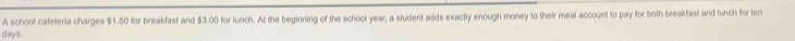 A school cafeteria charges $1.50 for breakfast and $3.00 for lunch. At the beginning of the school year, a student adds exactly enough money to their meal account to pay for both breakfast and lunch for ten
days.