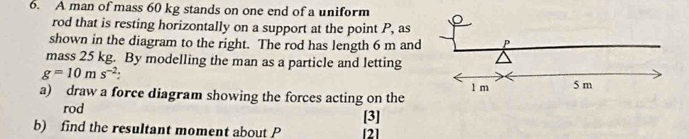 A man of mass 60 kg stands on one end of a uniform 
rod that is resting horizontally on a support at the point P, as 
shown in the diagram to the right. The rod has length 6 m and 
mass 25 kg. By modelling the man as a particle and letting
g=10ms^(-2) : 
a) draw a force diagram showing the forces acting on the 
rod 
[3] 
b) find the resultant moment about P [2]