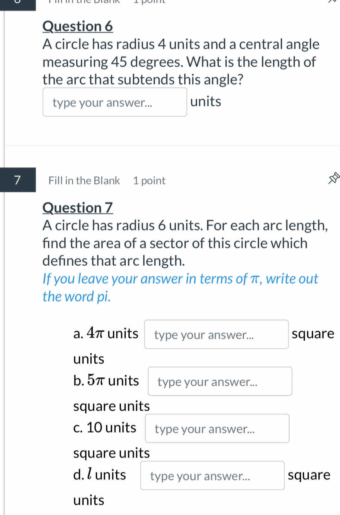 A circle has radius 4 units and a central angle
measuring 45 degrees. What is the length of
the arc that subtends this angle?
type your answer... units
7 Fill in the Blank 1 point
Question 7
A circle has radius 6 units. For each arc length,
find the area of a sector of this circle which
defines that arc length.
If you leave your answer in terms of π, write out
the word pi.
a. 4π units type your answer... square
units
b. 5π units type your answer...
square units
c. 10 units type your answer...
square units
d. l units type your answer... square
units