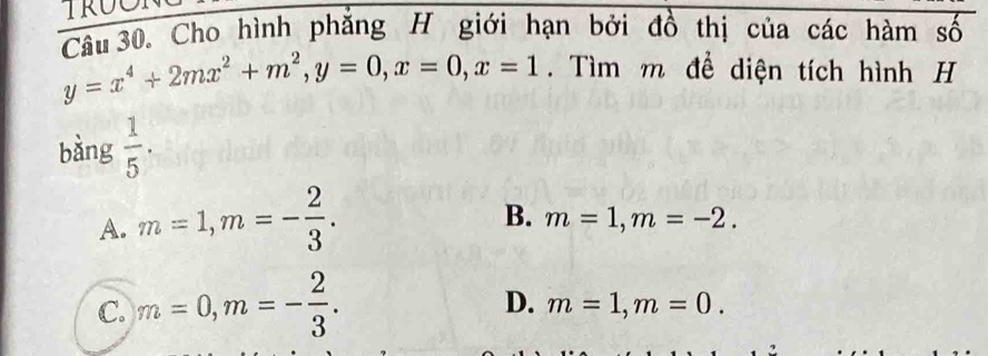 Cho hình phẳng H giới hạn bởi đồ thị của các hàm số
y=x^4+2mx^2+m^2, y=0, x=0, x=1. Tìm m để diện tích hình H
bàng  1/5 .
A. m=1, m=- 2/3 .
B. m=1, m=-2.
C. m=0, m=- 2/3 .
D. m=1, m=0.