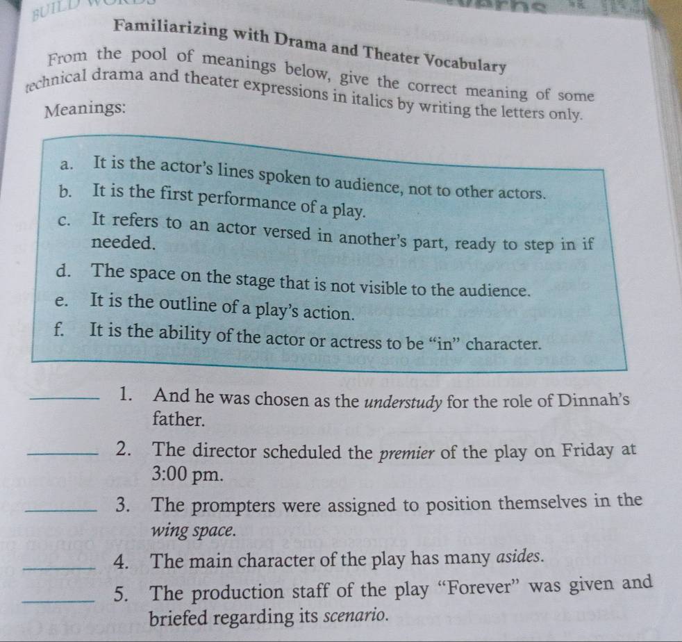 BUILD W 
Familiarizing with Drama and Theater Vocabulary 
From the pool of meanings below, give the correct meaning of some 
technical drama and theater expressions in italics by writing the letters only. 
Meanings: 
a. It is the actor’s lines spoken to audience, not to other actors. 
b. It is the first performance of a play. 
c. It refers to an actor versed in another's part, ready to step in if 
needed. 
d. The space on the stage that is not visible to the audience. 
e. It is the outline of a play’s action. 
f. It is the ability of the actor or actress to be “in” character. 
_1. And he was chosen as the understudy for the role of Dinnah’s 
father. 
_2. The director scheduled the premier of the play on Friday at 
3:00 pm. 
_3. The prompters were assigned to position themselves in the 
wing space. 
_4. The main character of the play has many asides. 
_5. The production staff of the play “Forever” was given and 
briefed regarding its scenario.