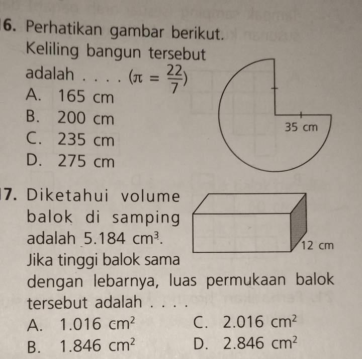 Perhatikan gambar berikut.
Keliling bangun tersebut
adalah . . . . (π = 22/7 )
A. 165 cm
B. 200 cm
C. 235 cm
D. 275 cm
7. Diketahui volume
balok di samping 
adalah 5.184cm^3. 
Jika tinggi balok sama
dengan lebarnya, luas permukaan balok
tersebut adalah . . . .
A. 1.016cm^2 C. 2.016cm^2
B. 1.846cm^2 D. 2.846cm^2