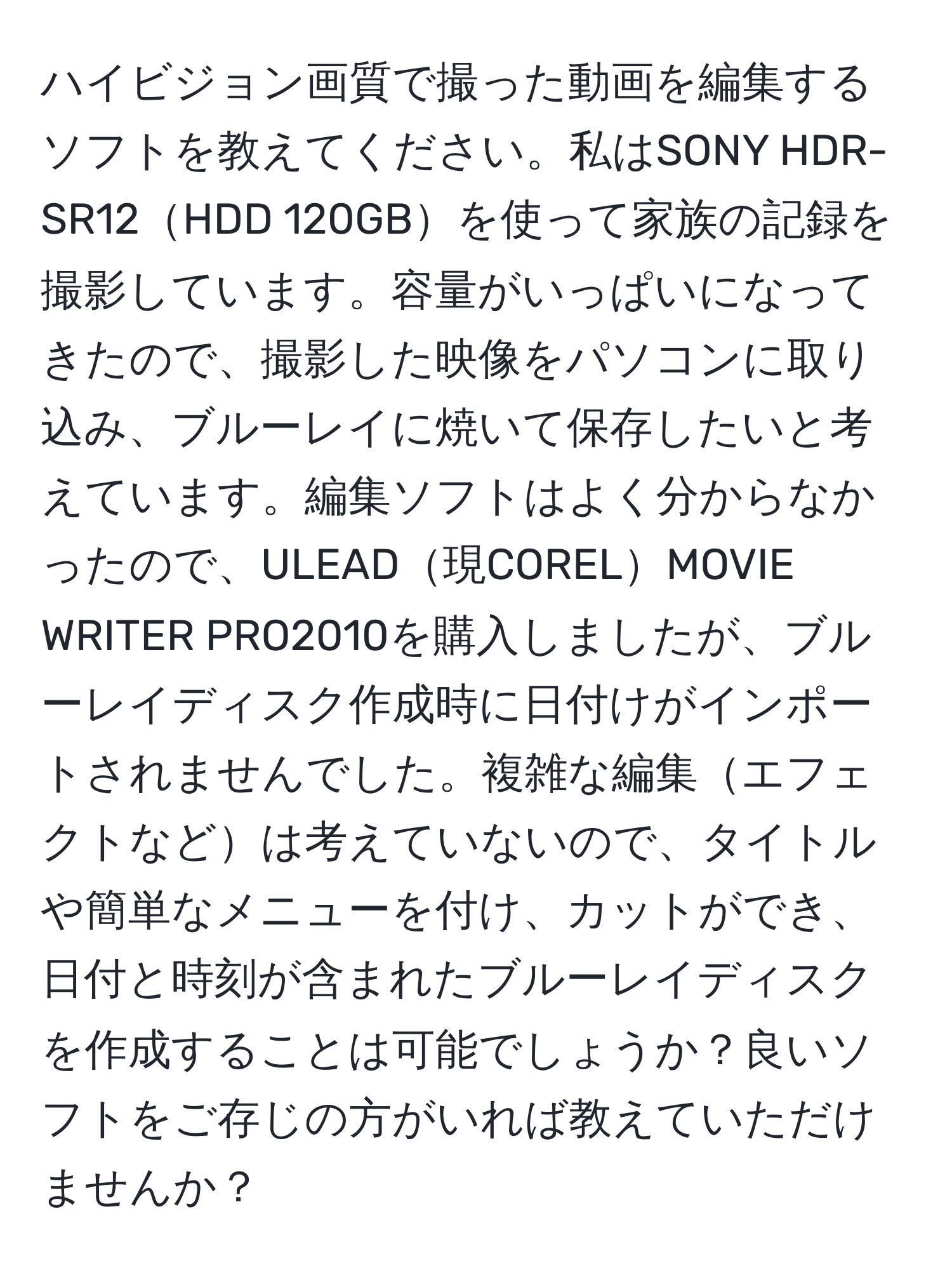 ハイビジョン画質で撮った動画を編集するソフトを教えてください。私はSONY HDR-SR12HDD 120GBを使って家族の記録を撮影しています。容量がいっぱいになってきたので、撮影した映像をパソコンに取り込み、ブルーレイに焼いて保存したいと考えています。編集ソフトはよく分からなかったので、ULEAD現CORELMOVIE WRITER PRO2010を購入しましたが、ブルーレイディスク作成時に日付けがインポートされませんでした。複雑な編集エフェクトなどは考えていないので、タイトルや簡単なメニューを付け、カットができ、日付と時刻が含まれたブルーレイディスクを作成することは可能でしょうか？良いソフトをご存じの方がいれば教えていただけませんか？