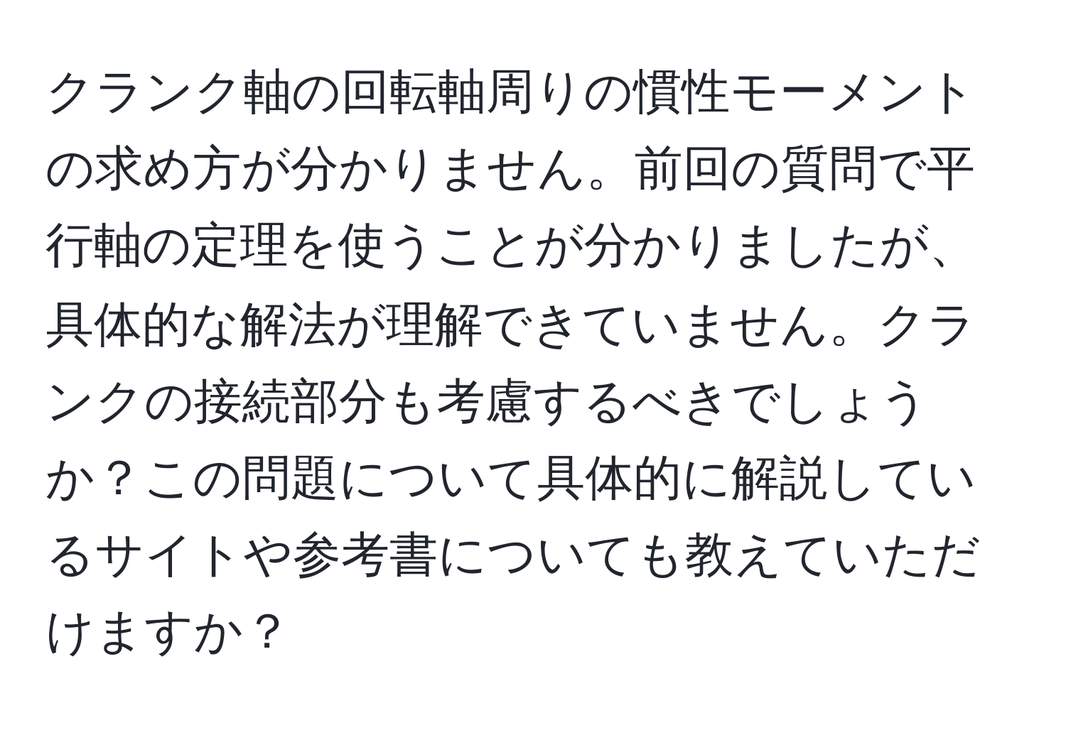 クランク軸の回転軸周りの慣性モーメントの求め方が分かりません。前回の質問で平行軸の定理を使うことが分かりましたが、具体的な解法が理解できていません。クランクの接続部分も考慮するべきでしょうか？この問題について具体的に解説しているサイトや参考書についても教えていただけますか？