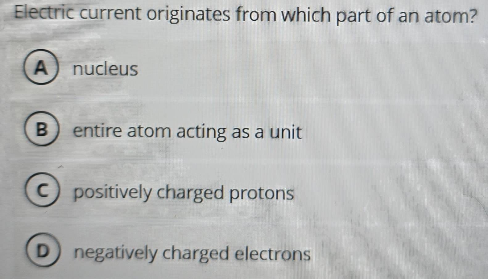 Electric current originates from which part of an atom?
Anucleus
B  entire atom acting as a unit
C positively charged protons
D negatively charged electrons