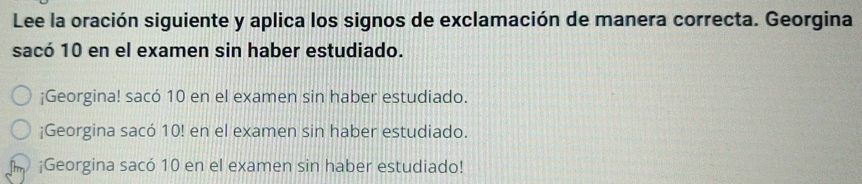 Lee la oración siguiente y aplica los signos de exclamación de manera correcta. Georgina
sacó 10 en el examen sin haber estudiado.
¡Georgina! sacó 10 en el examen sin haber estudiado.
¡Georgina sacó 10! en el examen sin haber estudiado.
¡Georgina sacó 10 en el examen sin haber estudiado!