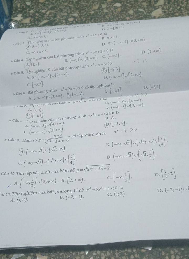 Tập n:hiệm va bái phơ tình ==  14 N=(-∈fty ,x)∪ (51,+∈fty )
D. 5-[2:5].
A S=(-∈fty ,2]∪ [3,+∈fty )
C.(s)=(2:5)
B. x>± 5.
* Câu 3. Tập nghiệm của bất phương trình x^2-25<0</tex> là
④ S=(-5;5)
D. S=(-∈fty ;-5)∪ (5;+∈fty )
C. -5
* Câu 4. Tập nghiệm của bất phương trình x^2-3x+2<0</tex> là
D.
A. (1;2). B. (-∈fty ;1)∪ (2;+∈fty ) C. (-∈fty ;1). (2;+∈fty ).
B) [-2;3].
* Câu 5. Tập nghiệm S của bất phương trình x^2-x-6≤ 0.
A. S=(-∈fty ;-3)∪ (2:+∈fty ). (-∈fty ;-3]∪ [2;+∈fty ).
D.
C. [-3;2].
* Câu 6. Bất phương trình -x^2+2x+3>0 có tập nghiệm là
D.
A. (-∈fty ;-1)∪ (3;+∈fty ) B. (-1;3). C. [-1;3]. (-3;1).
-x^7
# Cầu 2. Tập xác định của hàm số y=sqrt(-x^2+2x+3) B. (-∈fty ;-1)∪ (3;+∈fty ).
A. (1;3).
D. (-∈fty ;-1]∪ [3;+∈fty ).
a [-1;3]·
# Câu 8. Tập nghiệm của bất phương trình -x^2+x+12≥ 01 B. ∅.
A. (-∈fty ;-3]∪ [4;+∈fty ).
D [-3;4].
C (-∈fty ;-4]∪ [3;+∈fty ).
»Câu 9. Hàm shat o y= (x-2)/sqrt(x^2-3)+x-2  có tập xác định là x^2-3>0
B. (-∈fty ;-sqrt(3)]∪ [sqrt(3);+∈fty )vee   7/4  .
A. (-∈fty ;-sqrt(3))∪ (sqrt(3);+∈fty ).
C. (-∈fty ;-sqrt(3))∪ (sqrt(3);+∈fty )vee   7/4  .
D. (-∈fty ;-sqrt(3))∪ (sqrt(3); 7/4 ).
Câu 10. Tìm tập xác định của hàm số y=sqrt(2x^2-5x+2).
A. (-∈fty ; 1/2 ]∪ [2;+∈fty ). B. [2;+∈fty ). C. (-∈fty ; 1/2 ]. D. [ 1/2 ;2].
1âu 11.Tập nghiệm của bất phương trình x^4-5x^2+4<0</tex> là
D.
A. (1;4).
B. (-2;-1). C. (1;2). (-2;-1)∪