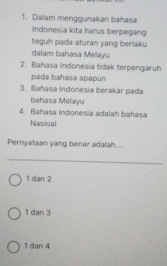 Dalam menggunakan bahasa
Indonesia kita harus berpegang
teguh pada aturan yang berlaku
dalam bahasa Melayu
2. Bahasa Indonesia tidak terpengaruh
pada bahasa apapun
3. Bahasa Indonesia berakar pada
bahasa Melayu
4. Bahasa Indonesia adalah bahasa
Nasioal
Pernyataan yang benar adalah....
1 dan 2
1 dan 3
1 dan 4