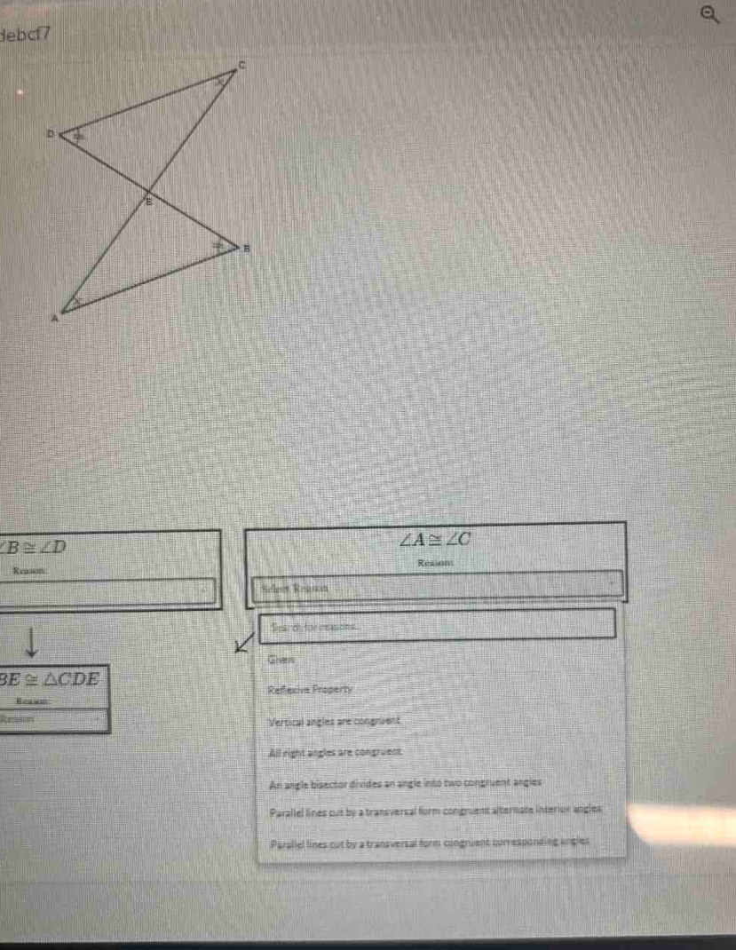 debcf7
∠ B≌ ∠ D
∠ A≌ ∠ C
Reason Reason
Select Reason
    
Search for reasions.
Given
3E≌ △ CDE
Reflexive Property
Reason
Ressson Vertical angles are congnuent
All right angles are congruent
An angle bisector divides an angle into two congruent angles
Parallel lines out by a transversal form congruent alternate interior angles
Paraliel lines cut by a transversal form congruent curresponding angles