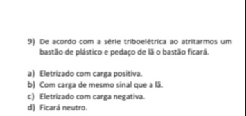 De acordo com a série triboelétrica ao atritarmos um
bastão de plástico e pedaço de lã o bastão ficará.
a) Eletrizado com carga positiva.
b) Com carga de mesmo sinal que a lã.
c) Eletrizado com carga negativa.
d) Ficará neutro.