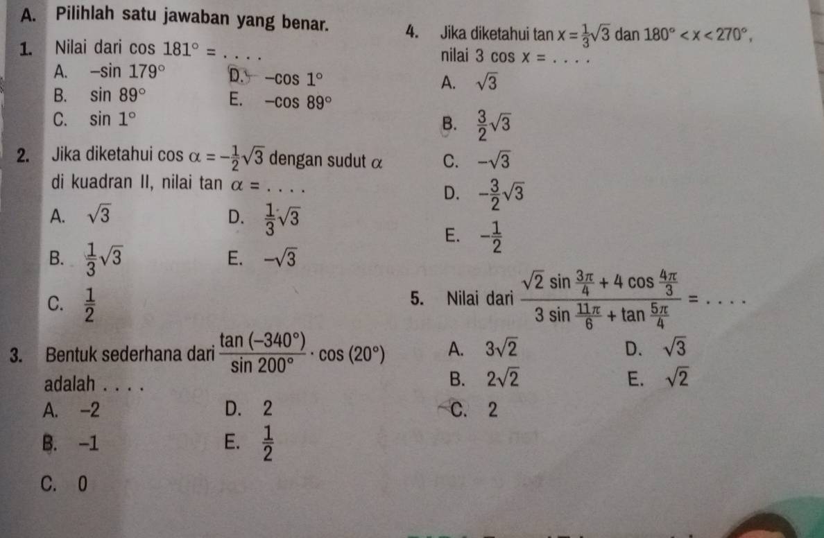 Pilihlah satu jawaban yang benar.
4. Jika diketahui tan x= 1/3 sqrt(3) dan 180° , 
1. Nilai dari cos 181°=.. _ nilai 3 cos x= _
A. -sin 179° D. -cos 1° A. sqrt(3)
B. sin 89° E. -cos 89°
C. sin 1°
B.  3/2 sqrt(3)
2. Jika diketahui cos alpha =- 1/2 sqrt(3) dengan sudut α C. -sqrt(3)
di kuadran II, nilai tan alpha = _
D. - 3/2 sqrt(3)
A. sqrt(3) D.  1/3 sqrt(3)
E. - 1/2 
B.  1/3 sqrt(3)
E. -sqrt(3)
C.  1/2 
5. Nilai dari frac sqrt(2)sin  3π /4 +4cos  4π /3  3sin  11π /6 +tan  5π /4 =... □ _
3. Bentuk sederhana dari  (tan (-340°))/sin 200° · cos (20°) A. 3sqrt(2) D. sqrt(3)
adalah . . . .
B. 2sqrt(2) E. sqrt(2)
A. -2 D. 2 C. 2
B. -1 E.  1/2 
C. 0