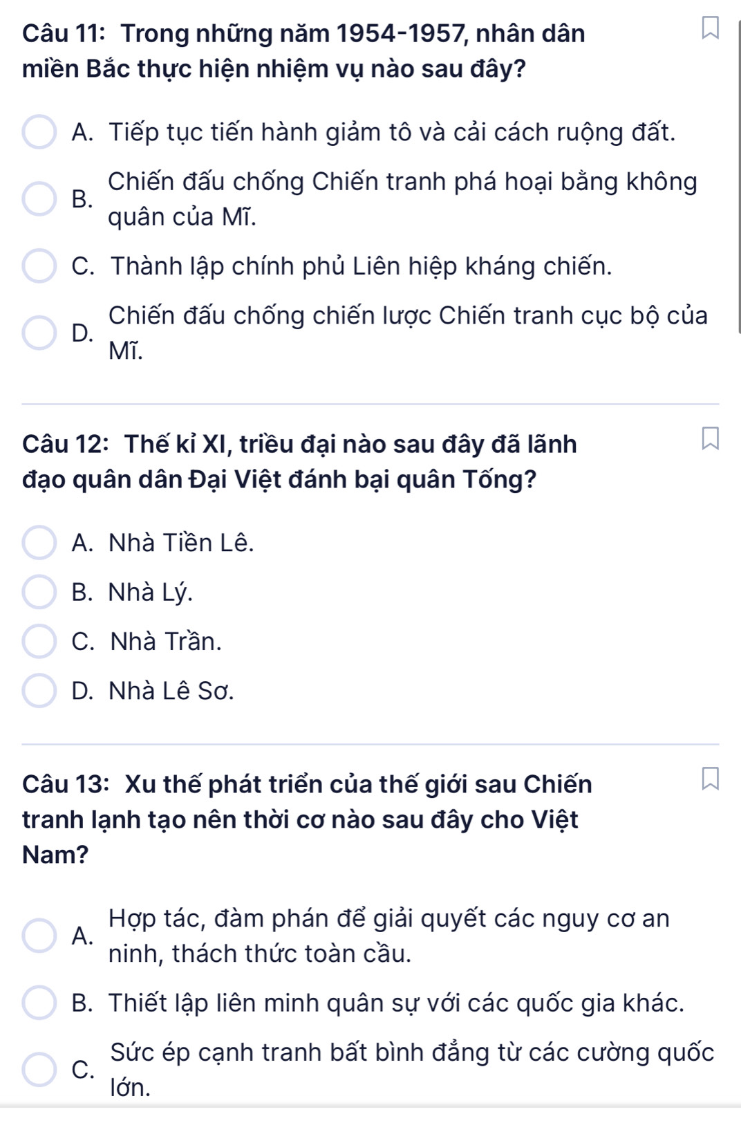 Trong những năm 1954-1957, nhân dân
miền Bắc thực hiện nhiệm vụ nào sau đây?
A. Tiếp tục tiến hành giảm tô và cải cách ruộng đất.
B.
Chiến đấu chống Chiến tranh phá hoại bằng không
quân của Mĩ.
C. Thành lập chính phủ Liên hiệp kháng chiến.
Chiến đấu chống chiến lược Chiến tranh cục bộ của
D.
Mĩ.
Câu 12: Thế kỉ XI, triều đại nào sau đây đã lãnh
đạo quân dân Đại Việt đánh bại quân Tống?
A. Nhà Tiền Lê.
B. Nhà Lý.
C. Nhà Trần.
D. Nhà Lê Sơ.
Câu 13: Xu thế phát triển của thế giới sau Chiến
tranh lạnh tạo nên thời cơ nào sau đây cho Việt
Nam?
A.
Hợp tác, đàm phán để giải quyết các nguy cơ an
ninh, thách thức toàn cầu.
B. Thiết lập liên minh quân sự với các quốc gia khác.
Sức ép cạnh tranh bất bình đẳng từ các cường quốc
C.
Iớn.