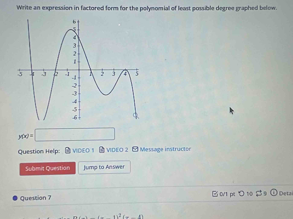 Write an expression in factored form for the polynomial of least possible degree graphed below.
y(x)=□
Question Help: VIDEO 1 VIDEO 2 Message instructor 
Submit Question Jump to Answer 
Question 7 0/1 pt つ 10 39 Deta 
n (x-4)^2(x-4)