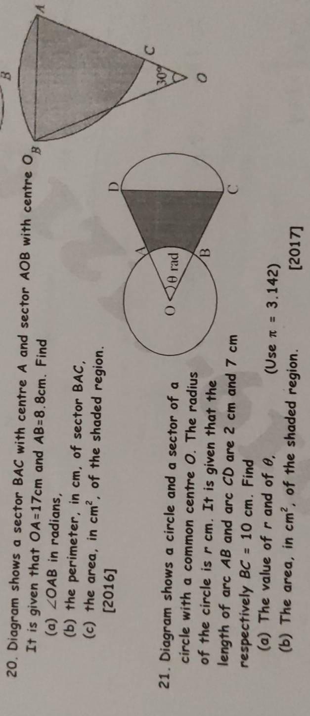 Diagram shows a sector BAC with centre A and sector AOB with centre O_B
It is given that OA=17cm and AB=8.8cm. Find
A
(a) ∠ OAB in radians,
(b) the perimeter, in cm, of sector BAC,
(c) the area, in cm^2 , of the shaded region.
[2016] 
21. Diagram shows a circle and a sector of a
circle with a common centre O. The radius
of the circle is r cm. It is given that the
length of arc AB and arc CD are 2 cm and 
respectively BC=10cm. Find
(a) The value of r and of θ, (Use π =3.142)
(b) The area, in cm^2 , of the shaded region. [2017]