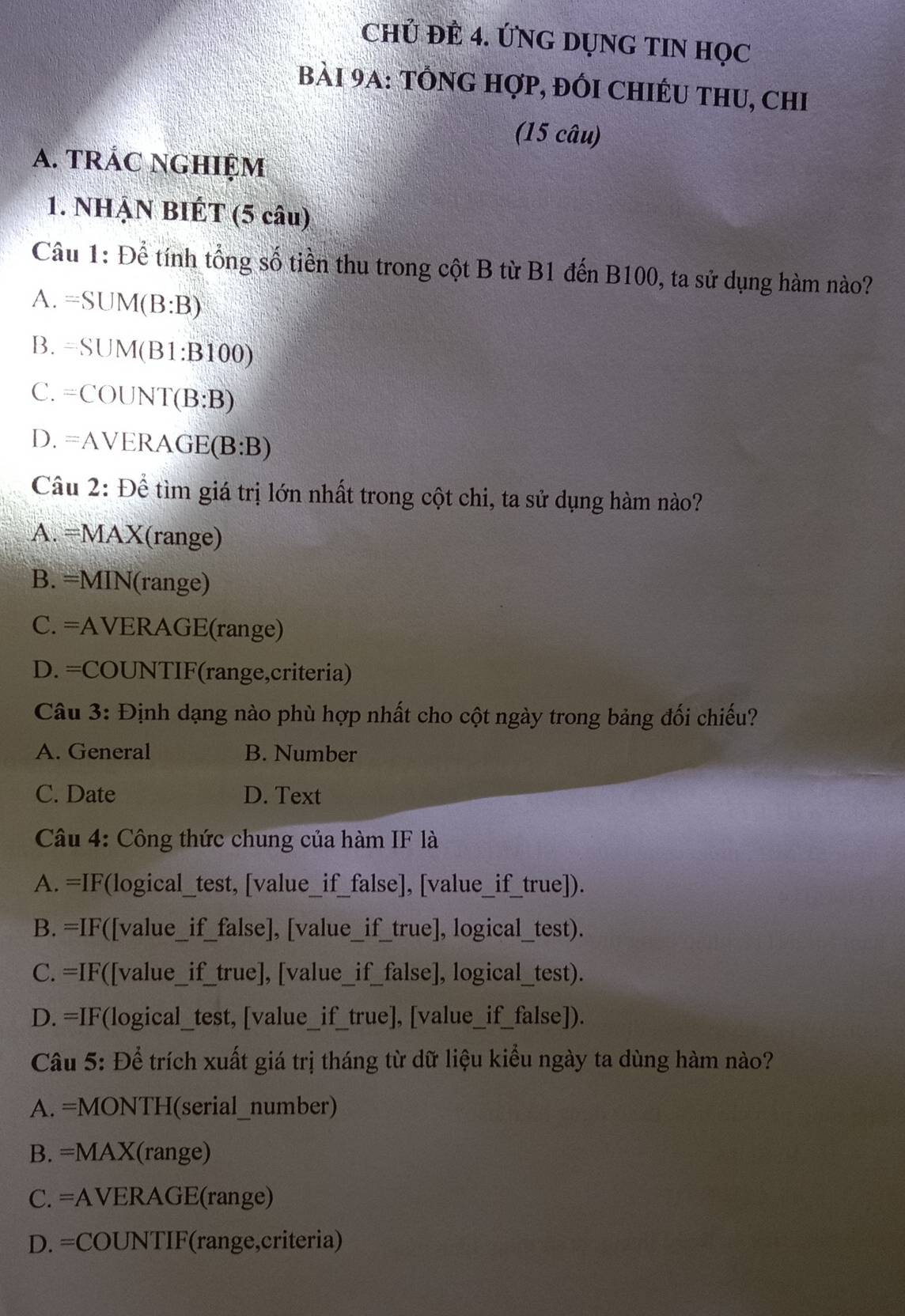 CHỦ ĐÊ 4. ỨNG DỤNG TIN HọC
bài 9A: tổnG hợp, đối chIÉu thu, chi
(15 câu)
A. trÁC NGHIệm
1. NHẠN BIÉT (5 câu)
Câu 1: Để tính tổng số tiền thu trong cột B từ B1 đến B100, ta sử dụng hàm nào?
A. =SUM(B:B)
B. =SUM(B1:B100)
C. =COUNT(B:B)
D. =AVERAGE(B:B)
Câu 2: Để tìm giá trị lớn nhất trong cột chi, ta sử dụng hàm nào?
A. =MAX(range)
B. =MIN (range)
C. =AVERAGE(range)
D. =COUNTIF(range,criteria)
Câu 3: Định dạng nào phù hợp nhất cho cột ngày trong bảng đối chiếu?
A. General B. Number
C. Date D. Text
Câu 4: Công thức chung của hàm IF là
A. =IF(logical_test, [value_if_false], [value_if_true]).
B. =IF([value_if_false], [value_if_true], logical_test).
C. =IF([value_if_true], [value_if_false], logical_test).
D. =IF(logical_test, [value_if_true], [value_if_false]).
Câu 5: Để trích xuất giá trị tháng từ dữ liệu kiểu ngày ta dùng hàm nào?
A. =MONTH (serial_number)
B. =MAX(range)
C. =AVERAGE(range)
D. =COUNTIF(range,criteria)