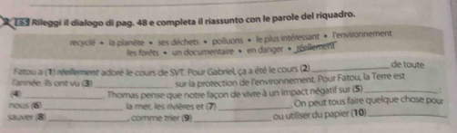 La s Rileggi il dialogo dí pag. 48 e completa il riassunto con le parole del riquadro. 
recyclé * la planète * ses déchets * polluons * le plus intéressant * l'environnement 
les forêts » un documentaire » en danger » réellement 
Fatou a (1) réellement adoré le cours de SVT. Pour Gabriel, ça a été le cours (2) _de toute 
l'année. Ils ont vu (3) sur la protection de l'environnement. Pour Fatou, la Terre est 
(4) 
_ 
nous (6) _ Thomas pense que notre façon de vivre à un impact négatif sur (5) __: 
la mer, les rivières et (7) . On peut tous faire quelque chose pour 
sauver (B _, comme trier (9) _ou utiliser du papier (10)_