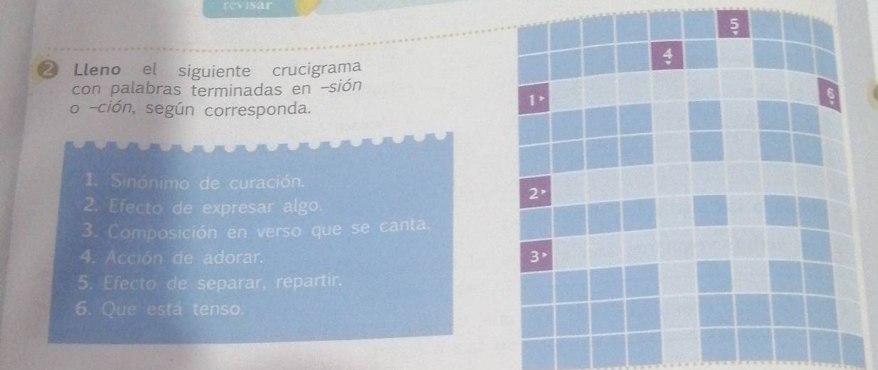 revisar
② Lleno el siguiente crucigrama
con palabras terminadas en -sión
o -ción, según corresponda.
1. Sinónimo de curación.
2. Efecto de expresar algo
3. Composición en verso que se canta.
4. Acción de adorar. 
5. Efecto de separar, repartir.
6. Que está tenso.