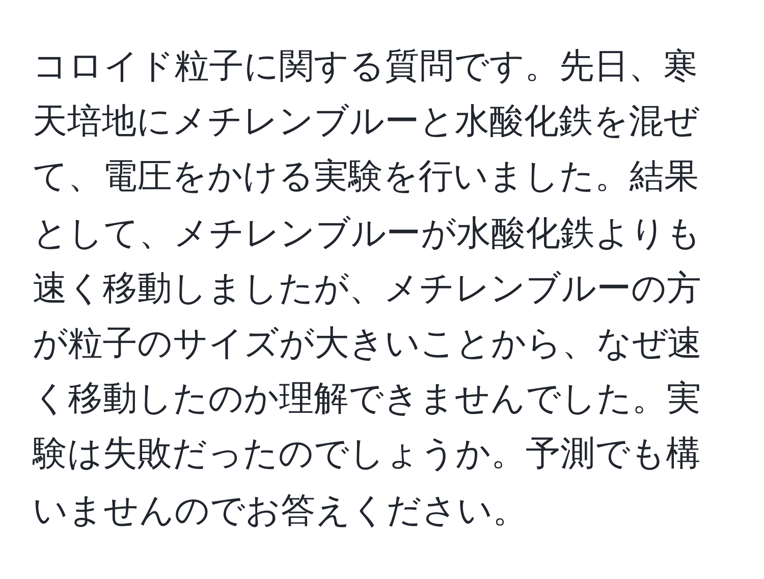 コロイド粒子に関する質問です。先日、寒天培地にメチレンブルーと水酸化鉄を混ぜて、電圧をかける実験を行いました。結果として、メチレンブルーが水酸化鉄よりも速く移動しましたが、メチレンブルーの方が粒子のサイズが大きいことから、なぜ速く移動したのか理解できませんでした。実験は失敗だったのでしょうか。予測でも構いませんのでお答えください。