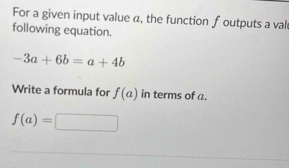 For a given input value a, the function f outputs a vall 
following equation.
-3a+6b=a+4b
Write a formula for f(a) in terms of a.
f(a)=□