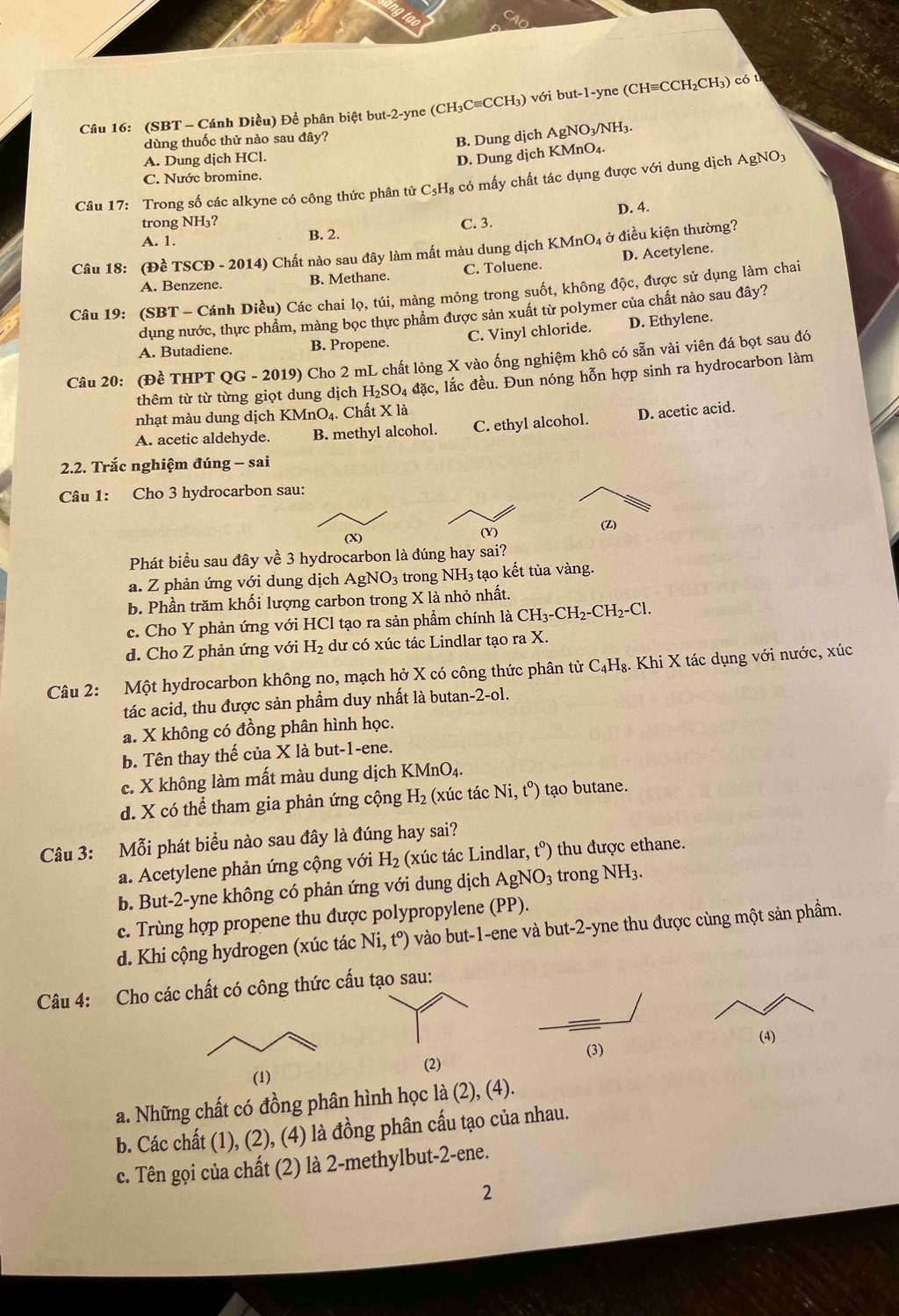 (SBT - Cánh Diều) Để phân biệt but-2-yne (CH₃C≡CCH₃) với but-1-yne (CH≡CCH₂CH₃) có t
dùng thuốc thử nào sau đây?
B. Dung dịch AgNO₃/NH₃.
A. Dung dịch HCl.
D. Dung dịch KMnO₄.
C. Nước bromine.
Câu 17: Trong số các alkyne có công thức phân tử C₃H₈ có mấy chất tác dụng được với dung dịch AgNO3
D. 4.
trong NH₃? C. 3.
A. 1.
B. 2.
Câu 18: (Đề TSCĐ - 2014) Chất nào sau đây làm mất màu dung dịch KMnO4 ở điều kiện thường?
A. Benzene. B. Methane. C. Toluene. D. Acetylene.
Câu 19: (SBT - Cánh Diều) Các chai lọ, túi, màng mỏng trong suốt, không độc, được sử dụng làm chai
dụng nước, thực phẩm, màng bọc thực phẩm được sản xuất từ polymer của chất nào sau đây?
A. Butadiene. B. Propene. C. Vinyl chloride. D. Ethylene.
Câu 20: (Đề THPT QG - 2019) Cho 2 mL chất lỏng X vào ống nghiệm khô có sẵn vài viên đá bọt sau đó
thêm từ từ từng giọt dung dịch H_2SO_4 đặc, lắc đều. Đun nóng hỗn hợp sinh ra hydrocarbon làm
nhạt màu dung dịch KMnO4. Chất X là
A. acetic aldehyde. B. methyl alcohol. C. ethyl alcohol. D. acetic acid.
2.2. Trắc nghiệm đúng - sai
Câu 1: Cho 3 hydrocarbon sau:
(X) (Y) (2)
Phát biểu sau đây về 3 hydrocarbon là đúng hay sai?
a. Z phản ứng với dung dịch AgNO_3 trong NH_3 tạo kết tủa vàng.
b. Phần trăm khối lượng carbon trong X là nhỏ nhất.
c. Cho Y phản ứng với HCl tạo ra sản phẩm chính là CH_3-CH_2-CH_2-Cl.
d. Cho Z phản ứng với H_2 dư có xúc tác Lindlar tạo ra X.
Câu 2: Một hydrocarbon không no, mạch hở X có công thức phân tử C_4H_8. Khi X tác dụng với nước, xúc
tác acid, thu được sản phẩm duy nhất là butan -2-ol.
a. X không có đồng phân hình học.
b. Tên thay thế của X là but-1-ene.
c. X không làm mất màu dung dịch KMnO_4.
d. X có thể tham gia phản ứng cộng H_2 (xúc tác Ni,t^o) tạo butane.
Câu 3: Mỗi phát biểu nào sau đây là đúng hay sai?
a. Acetylene phản ứng cộng với H_2 (xúc tác Lindlar ,t^0) thu được ethane.
b. But-2-yne không có phản ứng với dung dịch AgNO_3 trong NH_3.
c. Trùng hợp propene thu được polypropylene (PP).
d. Khi cộng hydrogen (xúc tác Ni,t^o) vào but-1-ene và but-2-yne thu được cùng một sản phầm.
Câu 4: Cho các chất có công thức cấu tạo sau:
(4)
(2)
a. Những chất có đồng phân hình học la(2),(4).
b. Các chất (1), (2), (4) là đồng phân cấu tạo của nhau.
c. Tên gọi của chất (2) là 2-methylbut-2-ene.
2