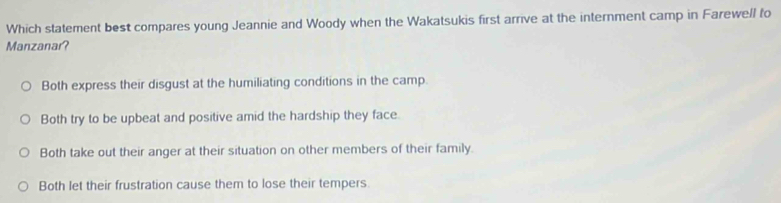 Which statement best compares young Jeannie and Woody when the Wakatsukis first arrive at the internment camp in Farewell fo
Manzanar?
Both express their disgust at the humiliating conditions in the camp.
Both try to be upbeat and positive amid the hardship they face.
Both take out their anger at their situation on other members of their family.
Both let their frustration cause them to lose their tempers