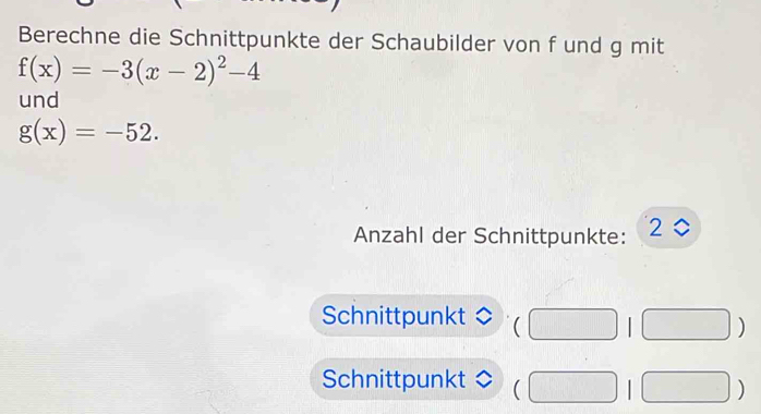 Berechne die Schnittpunkte der Schaubilder von f und g mit
f(x)=-3(x-2)^2-4
und
g(x)=-52. 
Anzahl der Schnittpunkte: 2 0
Schnittpunkt ( □  
□ ) 
Schnittpunkt (□ 1□ )