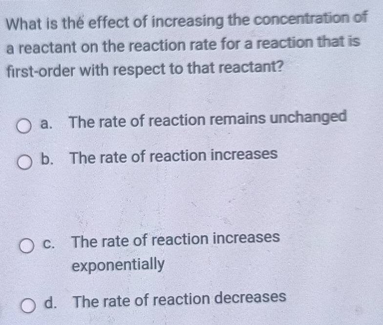 What is the effect of increasing the concentration of
a reactant on the reaction rate for a reaction that is
first-order with respect to that reactant?
a. The rate of reaction remains unchanged
b. The rate of reaction increases
c. The rate of reaction increases
exponentially
d. The rate of reaction decreases