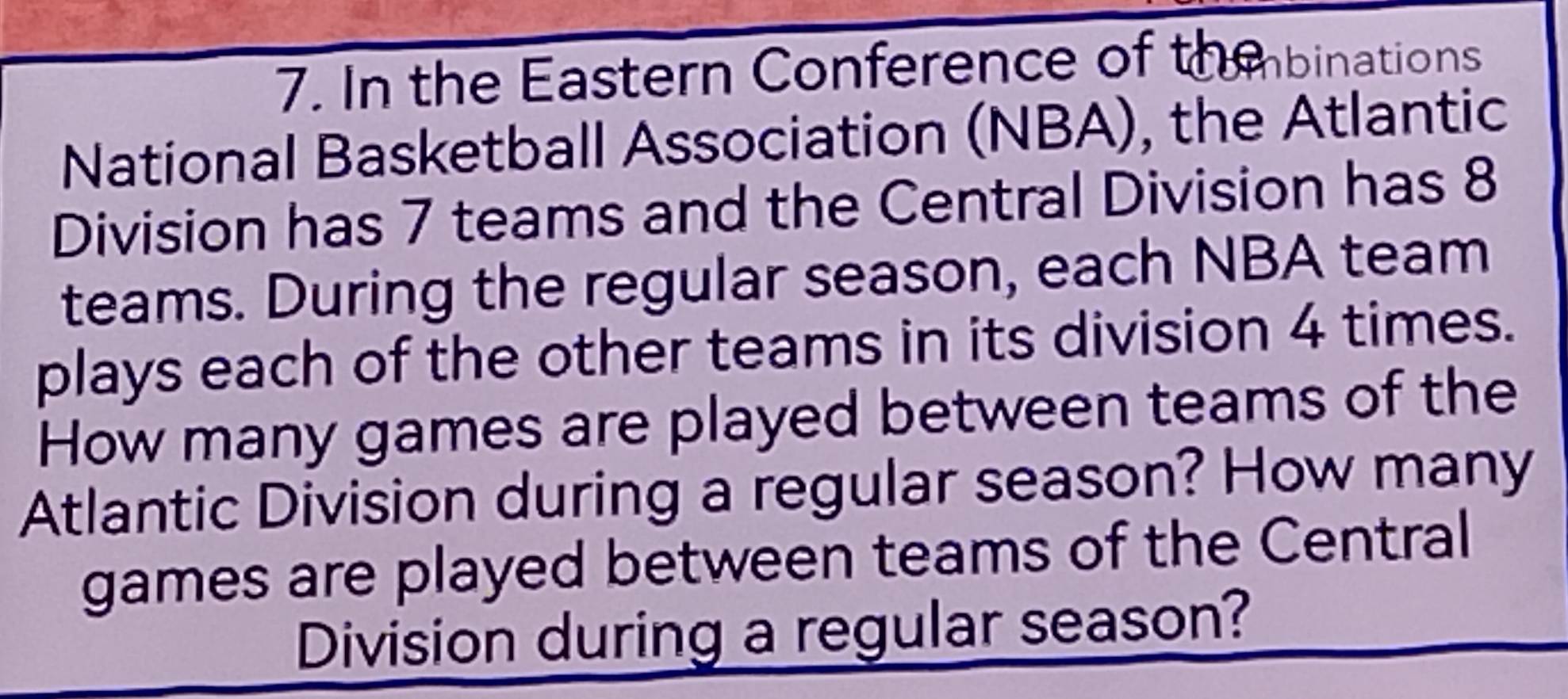 In the Eastern Conference of th ebinations 
National Basketball Association (NBA), the Atlantic 
Division has 7 teams and the Central Division has 8
teams. During the regular season, each NBA team 
plays each of the other teams in its division 4 times. 
How many games are played between teams of the 
Atlantic Division during a regular season? How many 
games are played between teams of the Central 
Division during a regular season?